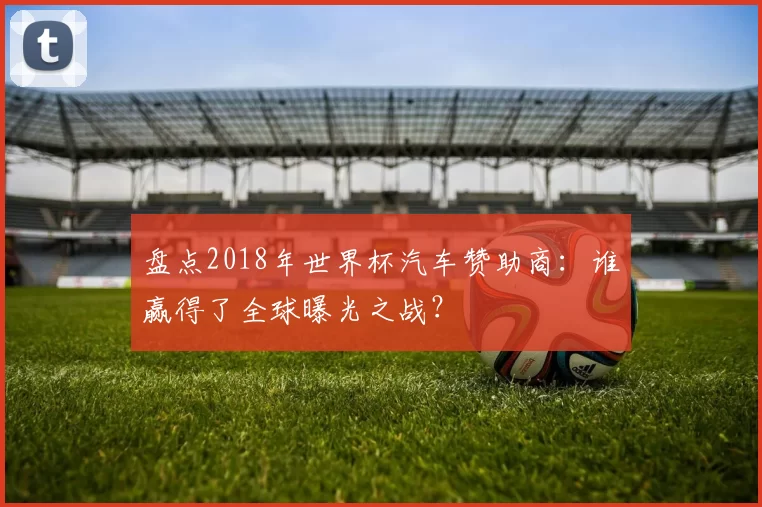 盘点2018年世界杯汽车赞助商：谁赢得了全球曝光之战？