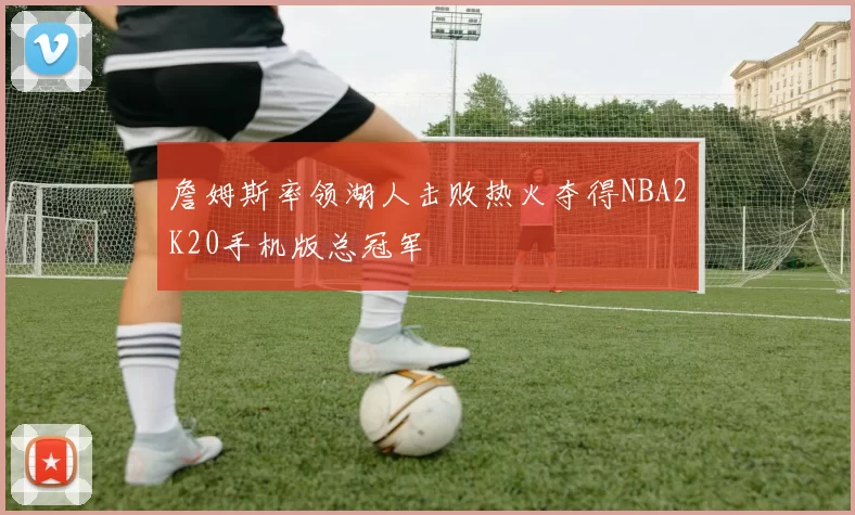 詹姆斯率领湖人击败热火夺得NBA2K20手机版总冠军