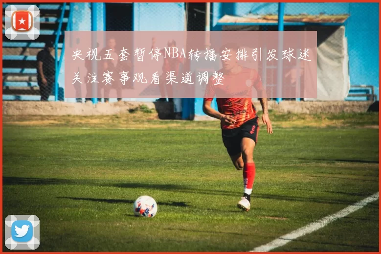 央视五套暂停NBA转播安排引发球迷关注赛事观看渠道调整
