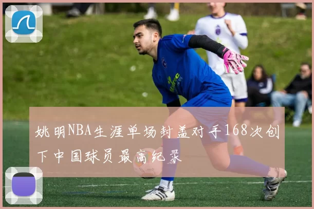 姚明NBA生涯单场封盖对手168次创下中国球员最高纪录