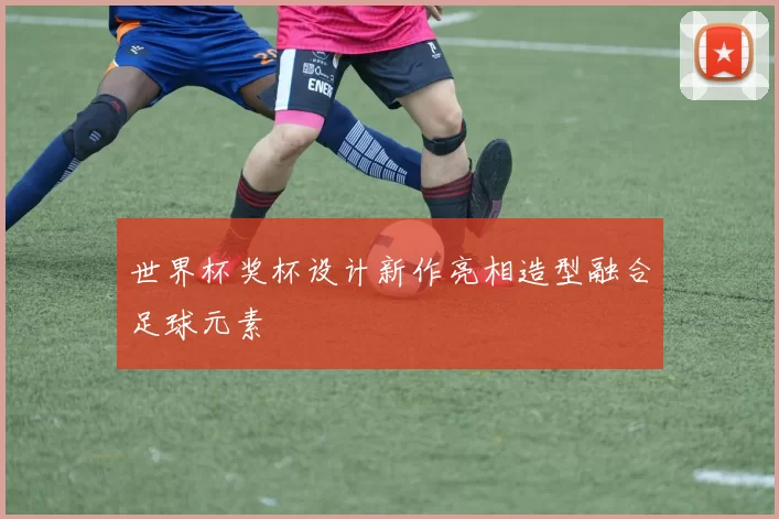 世界杯奖杯设计新作亮相造型融合足球元素