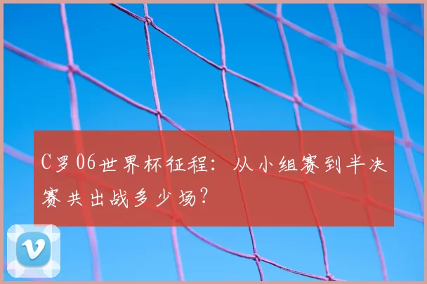 C罗06世界杯征程:从小组赛到半决赛共出战多少场?