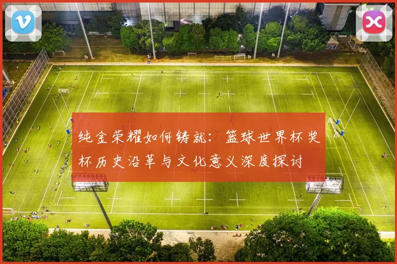 纯金荣耀如何铸就:篮球世界杯奖杯历史沿革与文化意义深度探讨