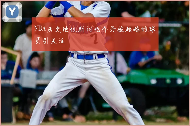 NBA历史地位新讨论乔丹被超越的球员引关注