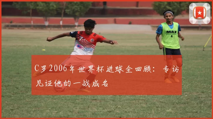C罗2006年世界杯进球全回顾:专访见证他的一战成名