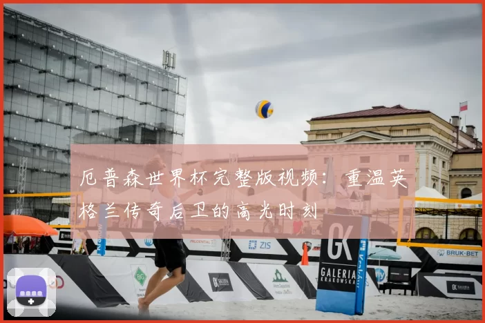 厄普森世界杯完整版视频：重温英格兰传奇后卫的高光时刻