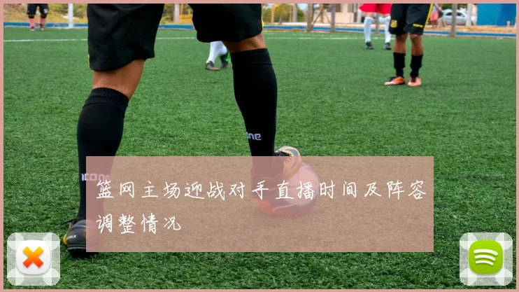 篮网主场迎战对手直播时间及阵容调整情况