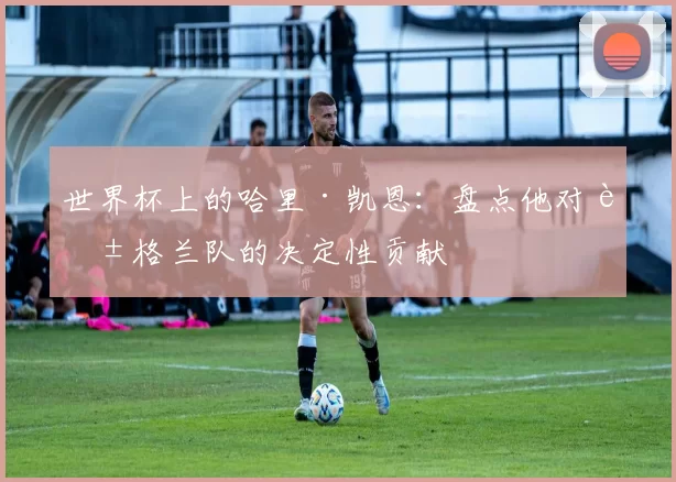 世界杯上的哈里·凯恩:盘点他对英格兰队的决定性贡献