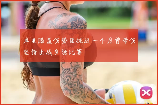 库里膝盖伤势困扰近一个月曾带伤坚持出战多场比赛