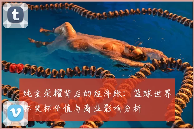 纯金荣耀背后的经济账:篮球世界杯奖杯价值与商业影响分析