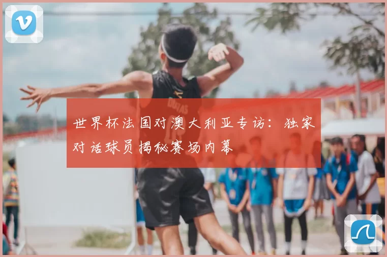 世界杯法国对澳大利亚专访：独家对话球员揭秘赛场内幕