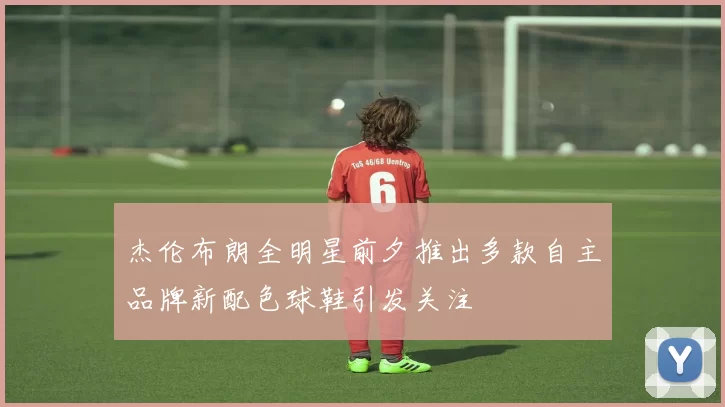 杰伦布朗全明星前夕推出多款自主品牌新配色球鞋引发关注