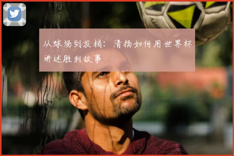 从球场到发梢:清扬如何用世界杯讲述胜利故事