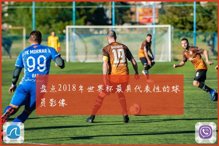 盘点2018年世界杯最具代表性的球员影像