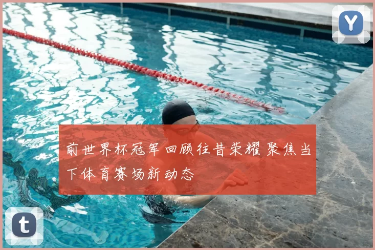 前世界杯冠军回顾往昔荣耀 聚焦当下体育赛场新动态