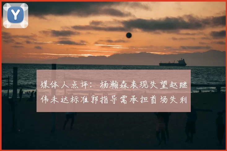 媒体人点评:杨瀚森表现失望赵继伟未达标准郭指导需承担首场失利责任