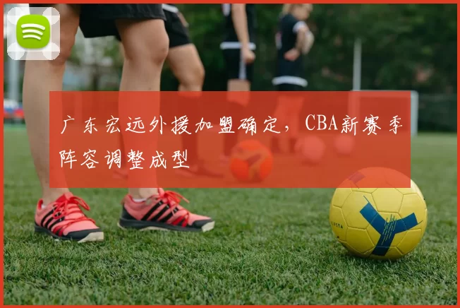广东宏远外援加盟确定，CBA新赛季阵容调整成型