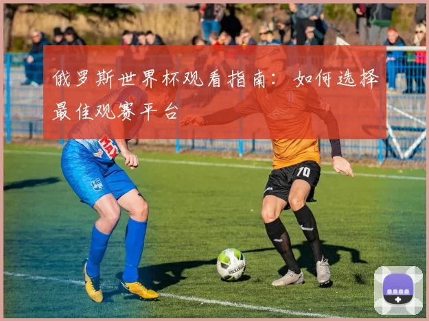 俄罗斯世界杯观看指南:如何选择最佳观赛平台