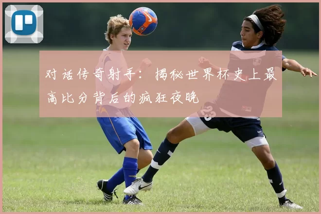 对话传奇射手：揭秘世界杯史上最高比分背后的疯狂夜晚