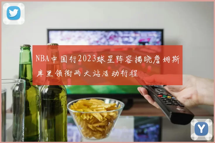 NBA中国行2023球星阵容揭晓詹姆斯库里领衔两大站活动行程