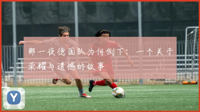 那一夜德国队为何倒下:一个关于荣耀与遗憾的故事