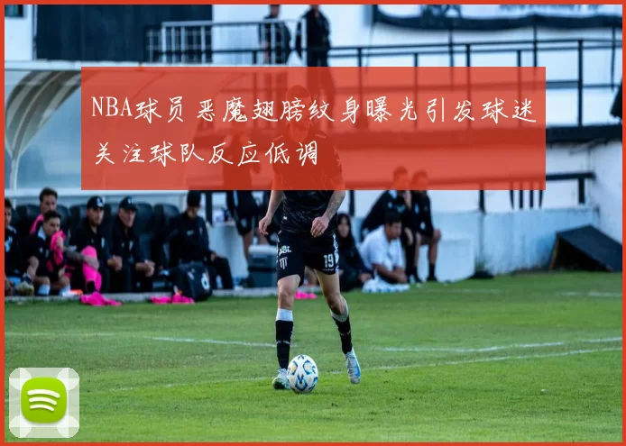 NBA球员恶魔翅膀纹身曝光引发球迷关注球队反应低调