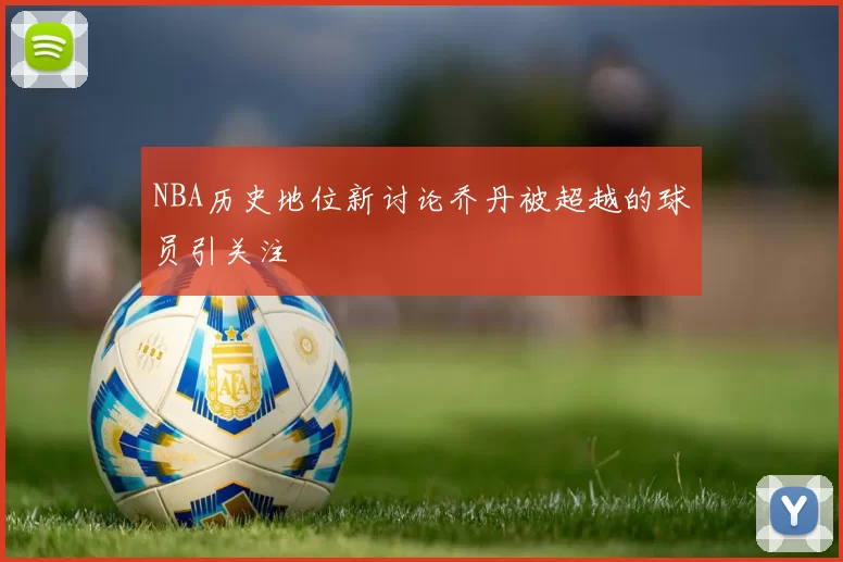 NBA历史地位新讨论乔丹被超越的球员引关注