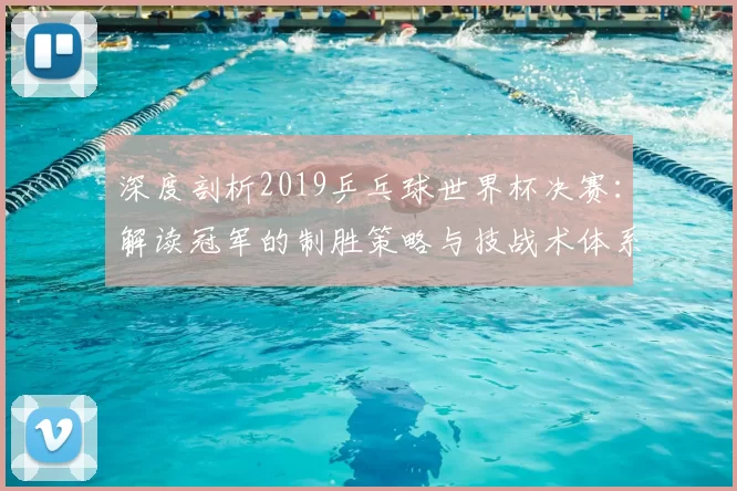 深度剖析2019乒乓球世界杯决赛：解读冠军的制胜策略与技战术体系