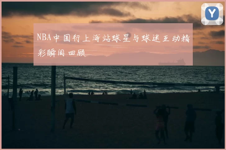 NBA中国行上海站球星与球迷互动精彩瞬间回顾