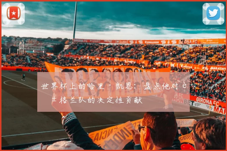 世界杯上的哈里·凯恩：盘点他对英格兰队的决定性贡献