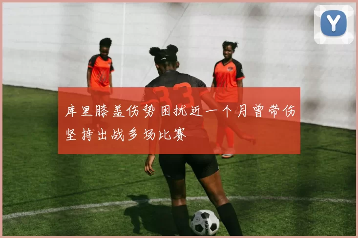 库里膝盖伤势困扰近一个月曾带伤坚持出战多场比赛
