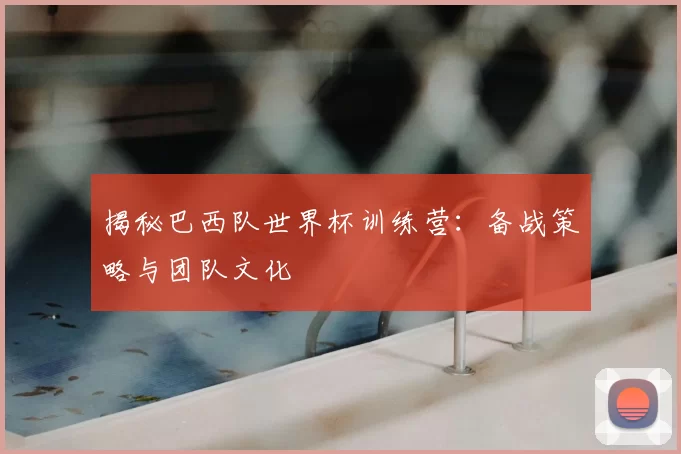 揭秘巴西队世界杯训练营：备战策略与团队文化
