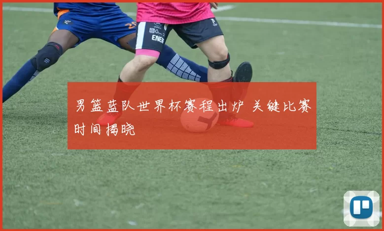 男篮蓝队世界杯赛程出炉 关键比赛时间揭晓