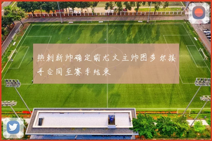 热刺新帅确定前尤文主帅图多尔接手合同至赛季结束