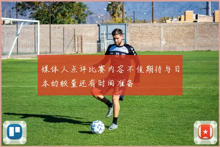 媒体人点评比赛内容不佳期待与日本的较量还有时间准备