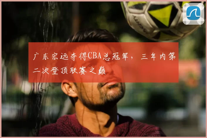 广东宏远夺得CBA总冠军，三年内第二次登顶联赛之巅