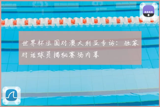 世界杯法国对澳大利亚专访：独家对话球员揭秘赛场内幕
