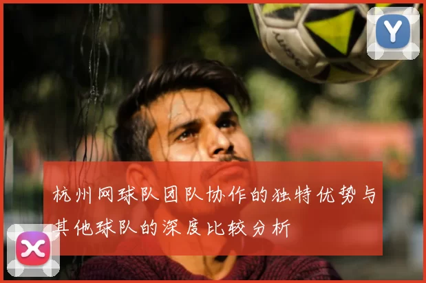 杭州网球队团队协作的独特优势与其他球队的深度比较分析