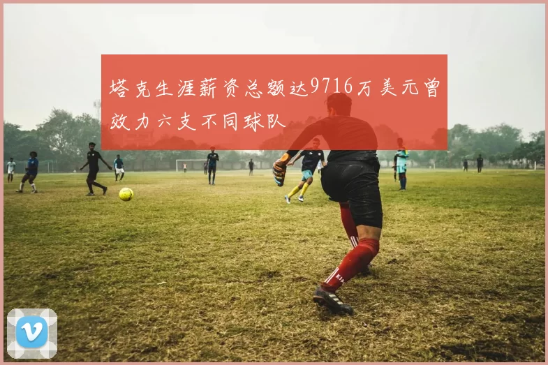 塔克生涯薪资总额达9716万美元曾效力六支不同球队