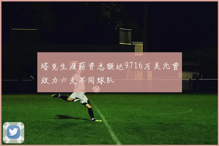 塔克生涯薪资总额达9716万美元曾效力六支不同球队