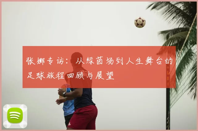 张娜专访:从绿茵场到人生舞台的足球旅程回顾与展望