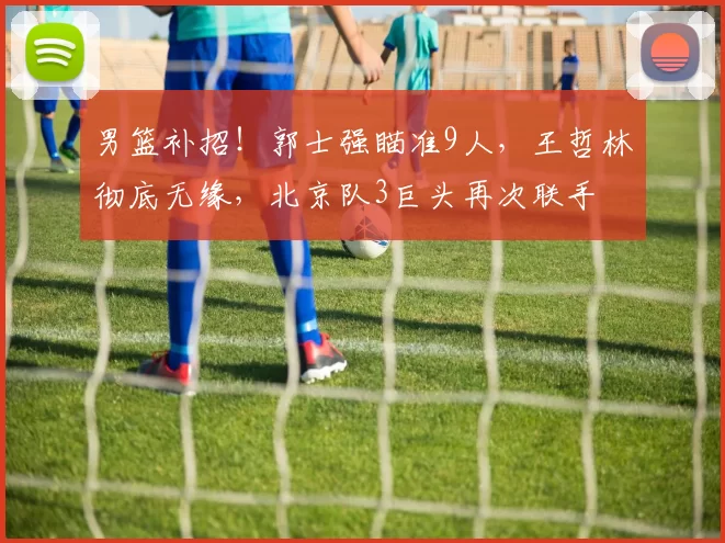 男篮补招!郭士强瞄准9人,王哲林彻底无缘,北京队3巨头再次联手