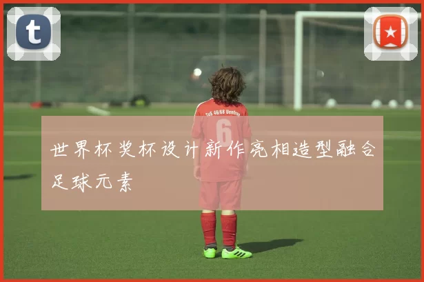 世界杯奖杯设计新作亮相造型融合足球元素