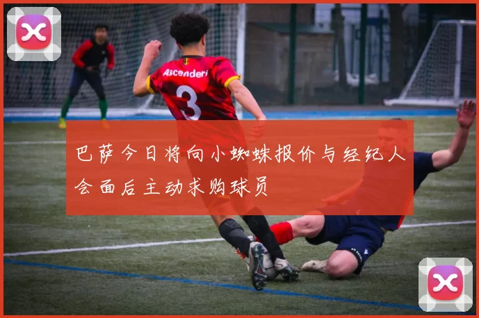 巴萨今日将向小蜘蛛报价与经纪人会面后主动求购球员