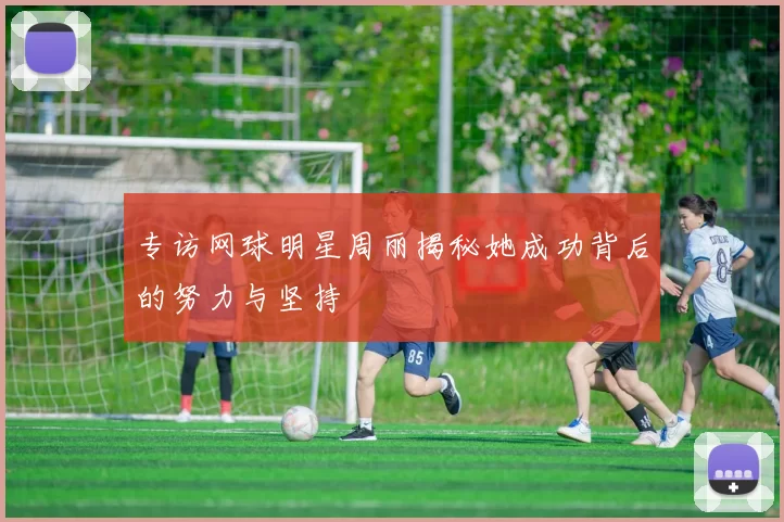 专访网球明星周丽揭秘她成功背后的努力与坚持