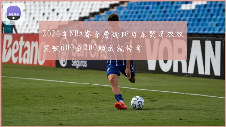 2026年NBA赛季詹姆斯与东契奇双双突破600分200助成就传奇