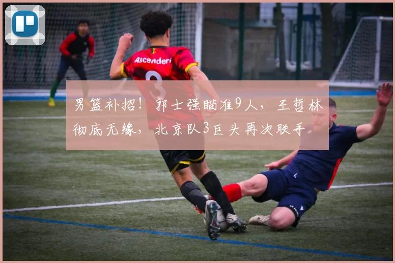 男篮补招!郭士强瞄准9人,王哲林彻底无缘,北京队3巨头再次联手