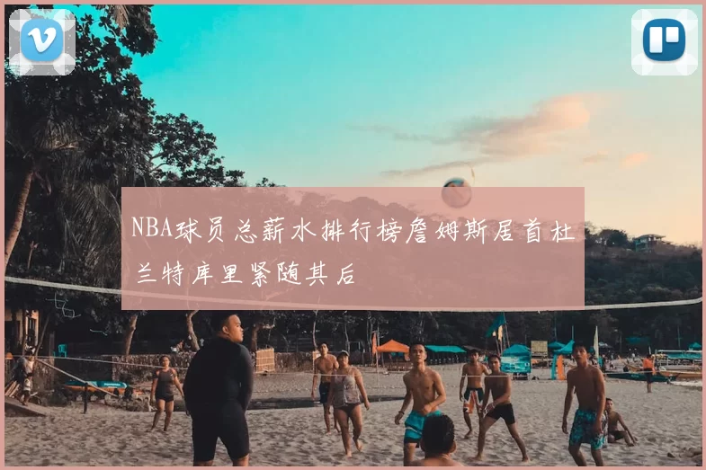 NBA球员总薪水排行榜詹姆斯居首杜兰特库里紧随其后