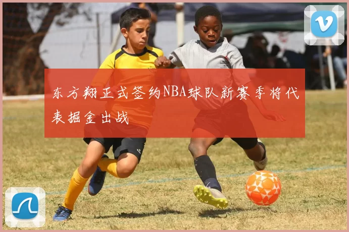 东方翔正式签约NBA球队新赛季将代表掘金出战