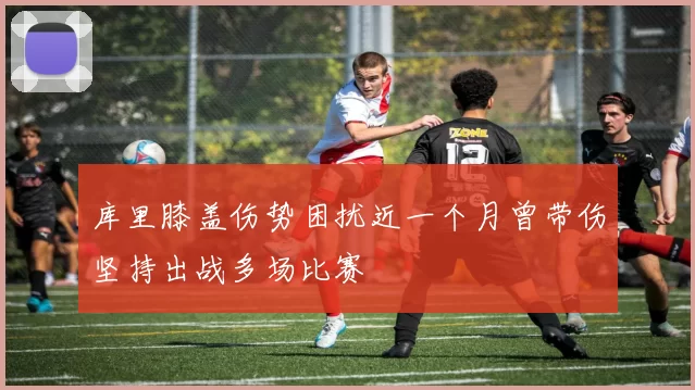 库里膝盖伤势困扰近一个月曾带伤坚持出战多场比赛